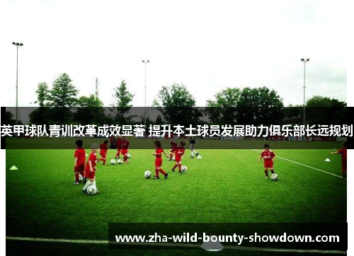英甲球队青训改革成效显著 提升本土球员发展助力俱乐部长远规划 英甲球队青训改革成效显著 提升本土球员发展助力俱乐部长远规划