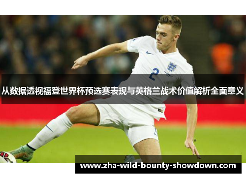 从数据透视福登世界杯预选赛表现与英格兰战术价值解析全面意义