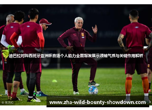 迪巴拉对阵西班牙亚洲杯赛场个人能力全面爆发展示领袖气质与关键作用解析