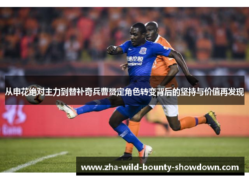 从申花绝对主力到替补奇兵曹赟定角色转变背后的坚持与价值再发现 从申花绝对主力到替补奇兵曹赟定角色转变背后的坚持与价值再发现