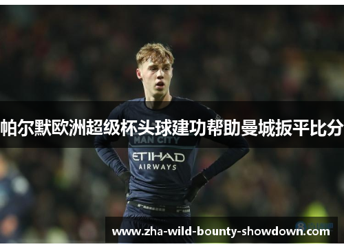 帕尔默欧洲超级杯头球建功帮助曼城扳平比分 帕尔默欧洲超级杯头球建功帮助曼城扳平比分