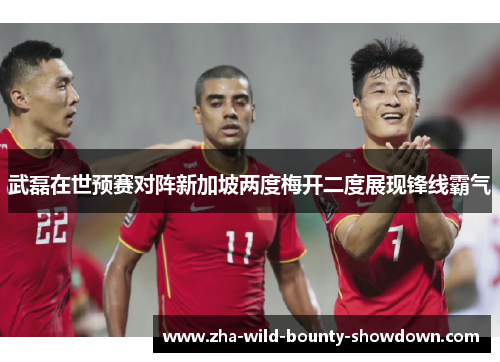 武磊在世预赛对阵新加坡两度梅开二度展现锋线霸气