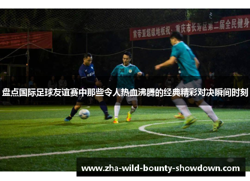 盘点国际足球友谊赛中那些令人热血沸腾的经典精彩对决瞬间时刻
