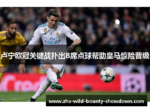 卢宁欧冠关键战扑出B席点球帮助皇马惊险晋级