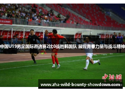 中国U19男足国际邀请赛2比0战胜韩国队 展现青春力量与战斗精神