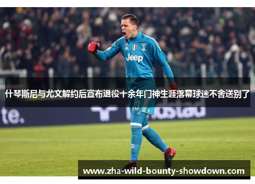 什琴斯尼与尤文解约后宣布退役十余年门神生涯落幕球迷不舍送别了