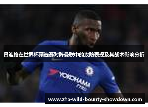 吕迪格在世界杯预选赛对阵曼联中的攻防表现及其战术影响分析 吕迪格在世界杯预选赛对阵曼联中的攻防表现及其战术影响分析