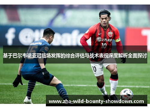 基于巴尔韦德亚冠临场发挥的综合评估与战术表现深度解析全面探讨