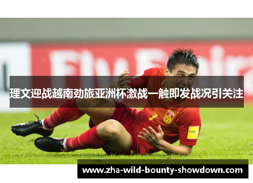 理文迎战越南劲旅亚洲杯激战一触即发战况引关注 理文迎战越南劲旅亚洲杯激战一触即发战况引关注